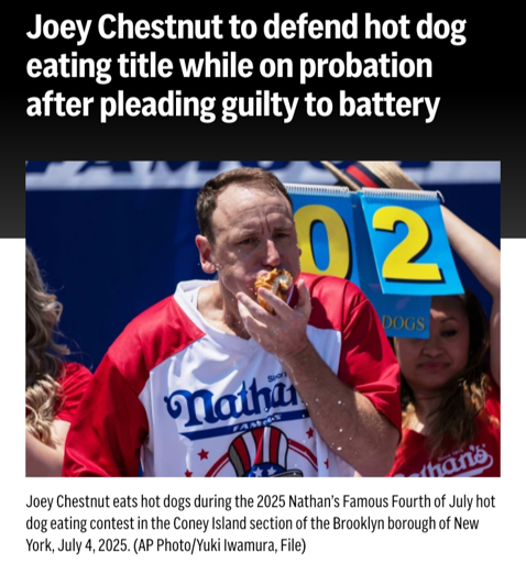 Headline of an articles reading: "Joey Chestnut to defend hot dog eating title while on probation after pleading guilty to battery" above a picture captioned: "Joey Chestnut eats hot dogs during the 2025 Nathan’s Famous Fourth of July hot dog eating contest in the Coney Island section of the Brooklyn borough of New York, July 4, 2025. (AP Photo/Yuki Iwamura, File)"