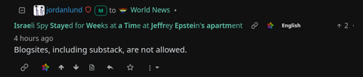 4 hours ago, Jordanlund comments "Blogsites, including substack, are not allowed." on the post "Israeli Spy Stayed for Weeks at a Time at Jeffrey Epstein's apartment "