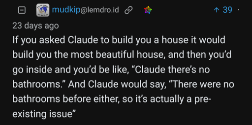 A screenshot of user mudkip saying: "If you asked Claude to build you a house it would build you the most beautiful house, and then you'd go inside and you'd be like, "Claude, there's no bathrooms." And Claude would say "There were no bathrooms before either, so it's actually a pre-existing issue."