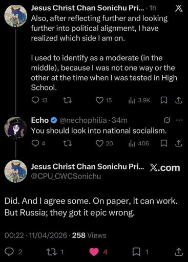User named Jesus Christ Chan Sonichu Prime says "Also, after reflecting further and looking further into political alignment, I have realized which side I am on. I used to identify as a moderate (in the middle), because I was not one way or the other at the time when I was tested in High School.". User named Echo replies "You should look into national socialism.". Jesus Christ Chan Sonichu Prime replies back "Did. And I agree some. On paper, it can work. But Russia; they got it epic wrong.".